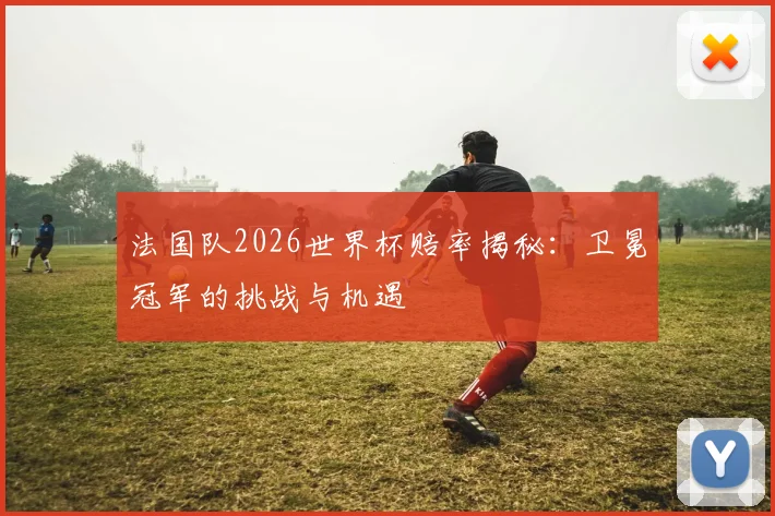 法国队2026世界杯赔率揭秘：卫冕冠军的挑战与机遇