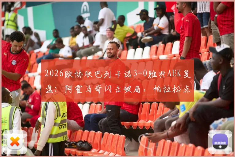 2026欧协联巴列卡诺3-0雅典AEK复盘：阿霍马奇闪击破局，帕拉松点射锁定胜局，晋级前景全面解析