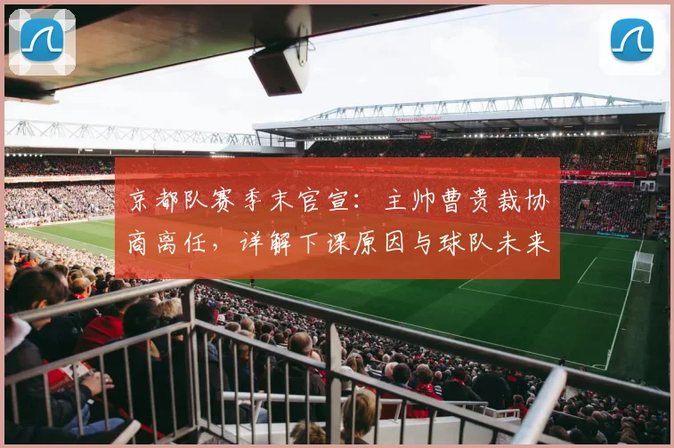 京都队赛季末官宣：主帅曹贵裁协商离任，详解下课原因与球队未来规划