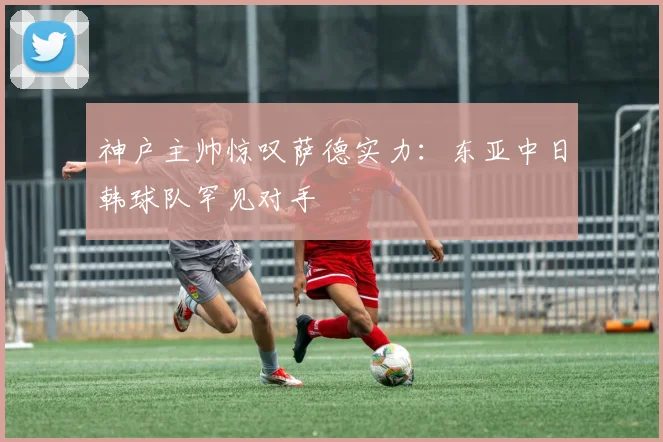 神户主帅惊叹萨德实力：东亚中日韩球队罕见对手